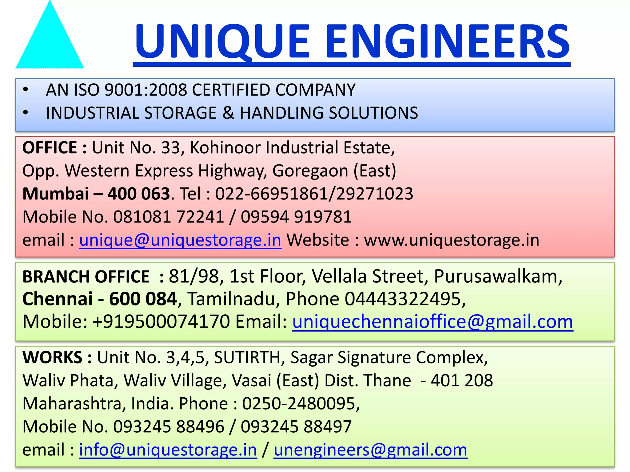 UNIQUE ENGINEERS
• AN ISO 9001:2008 CERTIFIED COMPANY
• INDUSTRIAL STORAGE & HANDLING SOLUTIONS
OFFICE : Unit No. 33, Kohinoor Industrial Estate,
Opp. Western Express Highway, Goregaon (East)
Mumbai – 400 063. Tel : 022-66951861/29271023
Mobile No. 081081 72241 / 09594 919781
email : unique@uniquestorage.in Website : www.uniquestorage.in
BRANCH OFFICE : 81/98, 1st Floor, Vellala Street, Purusawalkam,

Chennai - 600 084, Tamilnadu, Phone 04443322495,
Mobile: +919500074170 Email: uniquechennaioffice@gmail.com
WORKS : Unit No. 3,4,5, SUTIRTH, Sagar Signature Complex,
Waliv Phata, Waliv Village, Vasai (East) Dist. Thane - 401 208
Maharashtra, India. Phone : 0250-2480095,
Mobile No. 093245 88496 / 093245 88497
email : info@uniquestorage.in / unengineers@gmail.com

 