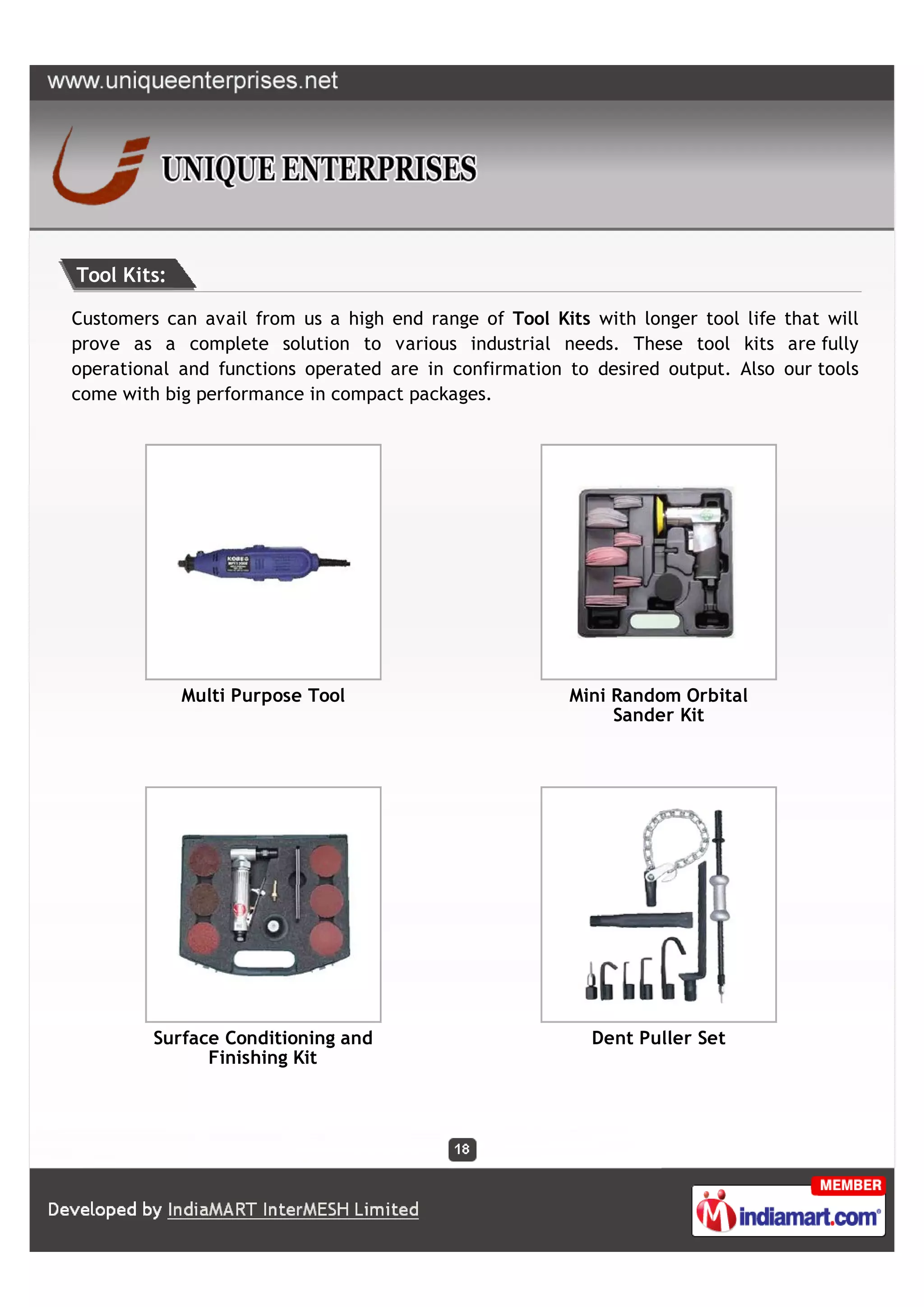Tool Kits:

Customers can avail from us a high end range of Tool Kits with longer tool life that will
prove as a complete solution to various industrial needs. These tool kits are fully
operational and functions operated are in confirmation to desired output. Also our tools
come with big performance in compact packages.




             Multi Purpose Tool                         Mini Random Orbital
                                                             Sander Kit




         Surface Conditioning and                         Dent Puller Set
               Finishing Kit
 