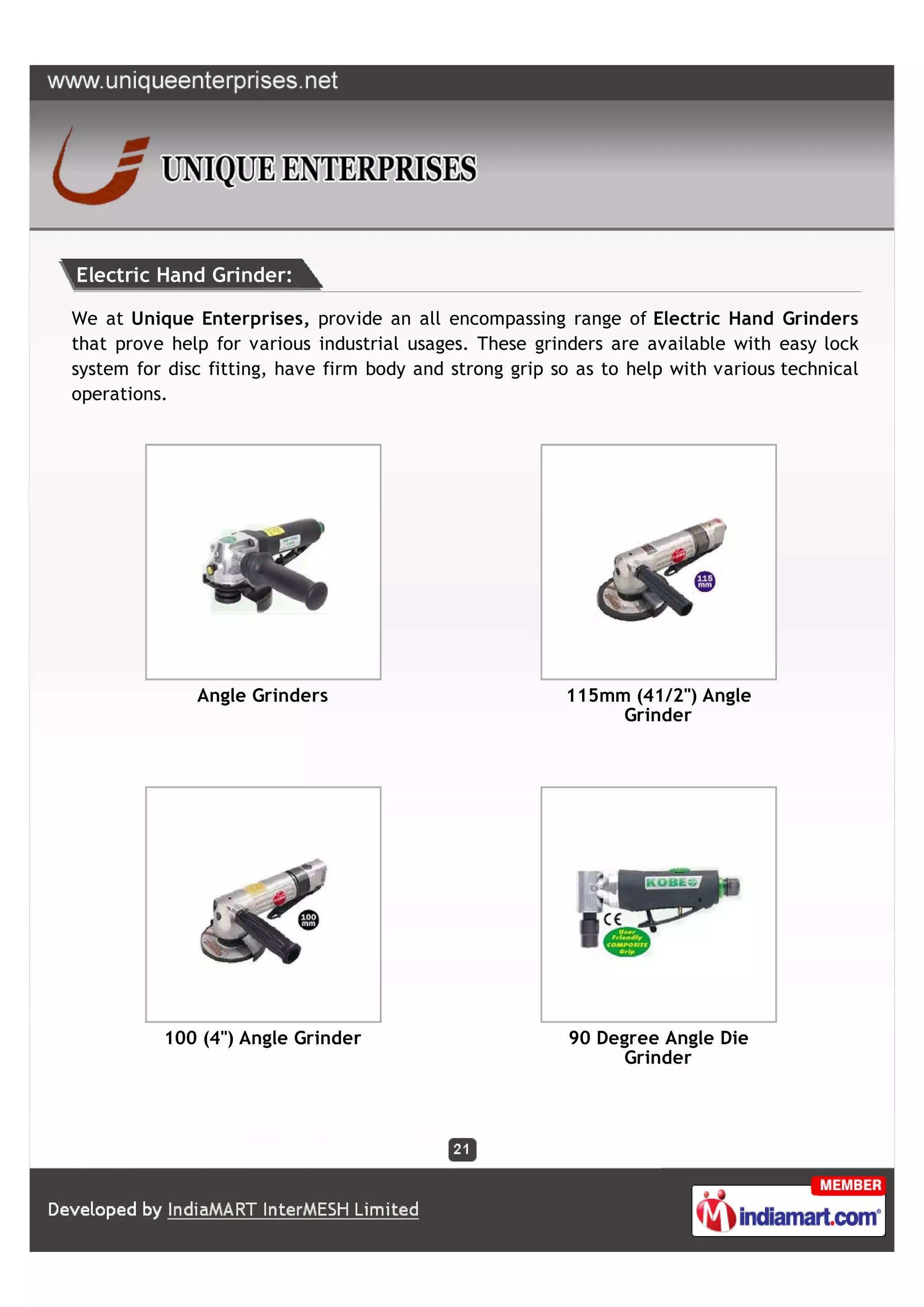 Electric Hand Grinder:

We at Unique Enterprises, provide an all encompassing range of Electric Hand Grinders
that prove help for various industrial usages. These grinders are available with easy lock
system for disc fitting, have firm body and strong grip so as to help with various technical
operations.




              Angle Grinders                             115mm (41/2") Angle
                                                              Grinder




          100 (4") Angle Grinder                          90 Degree Angle Die
                                                               Grinder
 