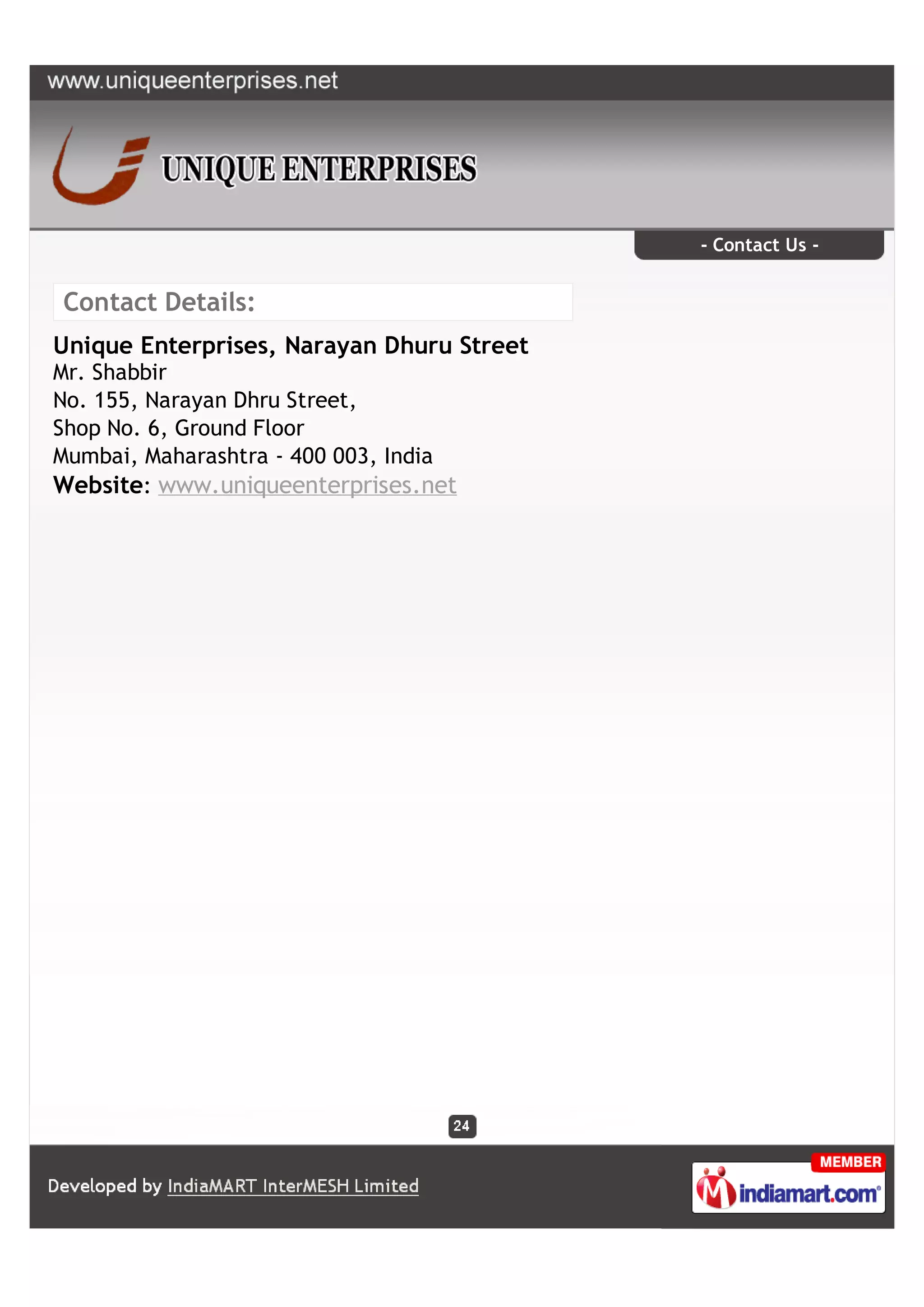 - Contact Us -


Contact Details:
Unique Enterprises, Narayan Dhuru Street
Mr. Shabbir
No. 155, Narayan Dhru Street,
Shop No. 6, Ground Floor
Mumbai, Maharashtra - 400 003, India
Website: www.uniqueenterprises.net
 