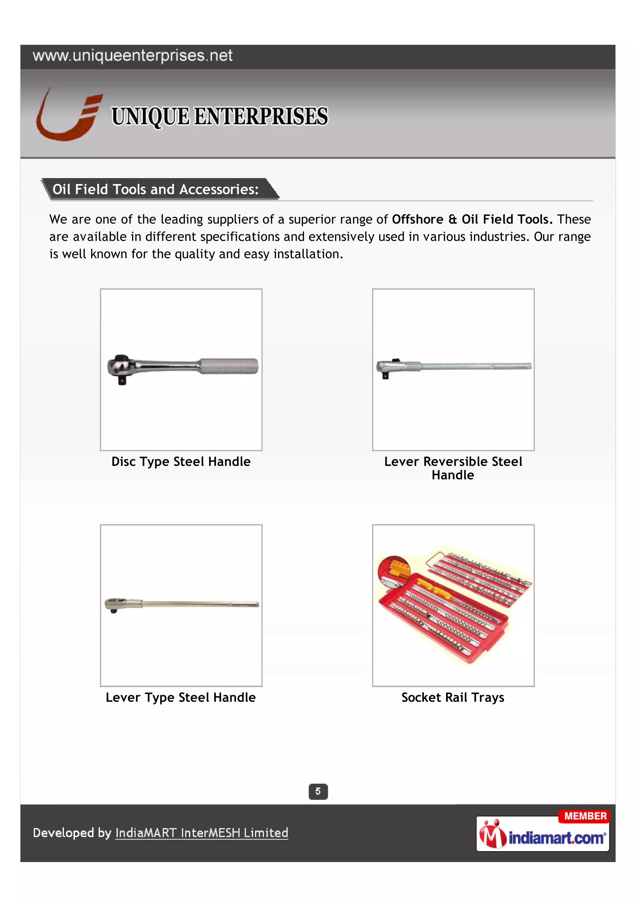Oil Field Tools and Accessories:

We are one of the leading suppliers of a superior range of Offshore & Oil Field Tools. These
are available in different specifications and extensively used in various industries. Our range
is well known for the quality and easy installation.




          Disc Type Steel Handle                          Lever Reversible Steel
                                                                 Handle




         Lever Type Steel Handle                             Socket Rail Trays
 