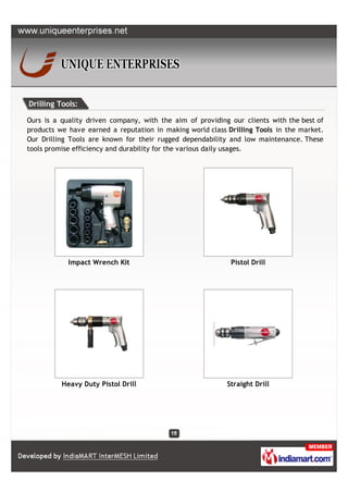 Drilling Tools:

Ours is a quality driven company, with the aim of providing our clients with the best of
products we have earned a reputation in making world class Drilling Tools in the market.
Our Drilling Tools are known for their rugged dependability and low maintenance. These
tools promise efficiency and durability for the various daily usages.




            Impact Wrench Kit                               Pistol Drill




          Heavy Duty Pistol Drill                          Straight Drill
 