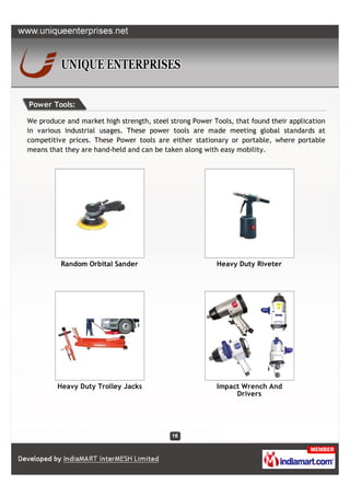 Power Tools:

We produce and market high strength, steel strong Power Tools, that found their application
in various industrial usages. These power tools are made meeting global standards at
competitive prices. These Power tools are either stationary or portable, where portable
means that they are hand-held and can be taken along with easy mobility.




          Random Orbital Sander                          Heavy Duty Riveter




         Heavy Duty Trolley Jacks                        Impact Wrench And
                                                              Drivers
 