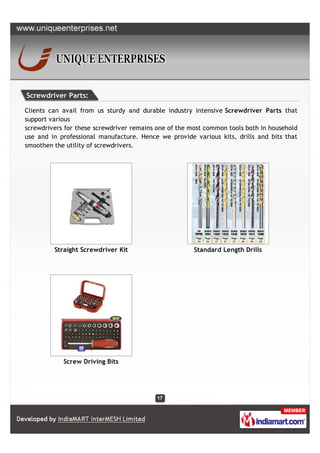 Screwdriver Parts:

Clients can avail from us sturdy and durable industry intensive Screwdriver Parts that
support various
screwdrivers for these screwdriver remains one of the most common tools both in household
use and in professional manufacture. Hence we provide various kits, drills and bits that
smoothen the utility of screwdrivers.




         Straight Screwdriver Kit                      Standard Length Drills




            Screw Driving Bits
 