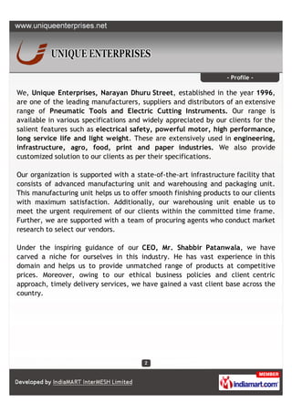 - Profile -

We, Unique Enterprises, Narayan Dhuru Street, established in the year 1996,
are one of the leading manufacturers, suppliers and distributors of an extensive
range of Pneumatic Tools and Electric Cutting Instruments. Our range is
available in various specifications and widely appreciated by our clients for the
salient features such as electrical safety, powerful motor, high performance,
long service life and light weight. These are extensively used in engineering,
infrastructure, agro, food, print and paper industries. We also provide
customized solution to our clients as per their specifications.

Our organization is supported with a state-of-the-art infrastructure facility that
consists of advanced manufacturing unit and warehousing and packaging unit.
This manufacturing unit helps us to offer smooth finishing products to our clients
with maximum satisfaction. Additionally, our warehousing unit enable us to
meet the urgent requirement of our clients within the committed time frame.
Further, we are supported with a team of procuring agents who conduct market
research to select our vendors.

Under the inspiring guidance of our CEO, Mr. Shabbir Patanwala, we have
carved a niche for ourselves in this industry. He has vast experience in this
domain and helps us to provide unmatched range of products at competitive
prices. Moreover, owing to our ethical business policies and client centric
approach, timely delivery services, we have gained a vast client base across the
country.
 