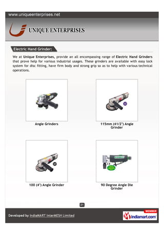 Electric Hand Grinder:

We at Unique Enterprises, provide an all encompassing range of Electric Hand Grinders
that prove help for various industrial usages. These grinders are available with easy lock
system for disc fitting, have firm body and strong grip so as to help with various technical
operations.




              Angle Grinders                             115mm (41/2") Angle
                                                              Grinder




          100 (4") Angle Grinder                          90 Degree Angle Die
                                                               Grinder
 