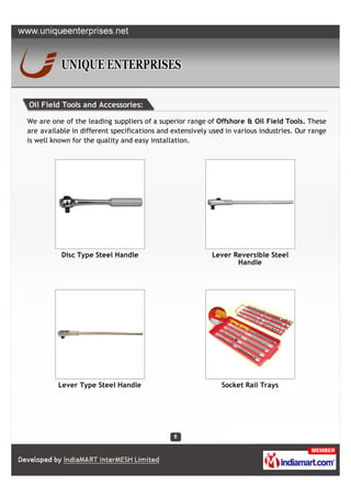 Oil Field Tools and Accessories:

We are one of the leading suppliers of a superior range of Offshore & Oil Field Tools. These
are available in different specifications and extensively used in various industries. Our range
is well known for the quality and easy installation.




          Disc Type Steel Handle                          Lever Reversible Steel
                                                                 Handle




         Lever Type Steel Handle                             Socket Rail Trays
 