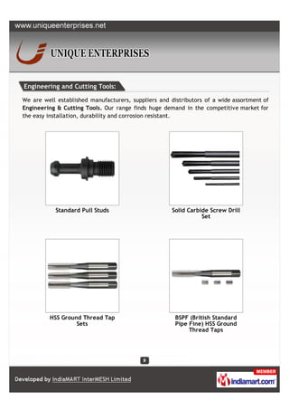 Engineering and Cutting Tools:

We are well established manufacturers, suppliers and distributors of a wide assortment of
Engineering & Cutting Tools. Our range finds huge demand in the competitive market for
the easy installation, durability and corrosion resistant.




           Standard Pull Studs                        Solid Carbide Screw Drill
                                                                 Set




         HSS Ground Thread Tap                         BSPF (British Standard
                  Sets                                 Pipe Fine) HSS Ground
                                                            Thread Taps
 