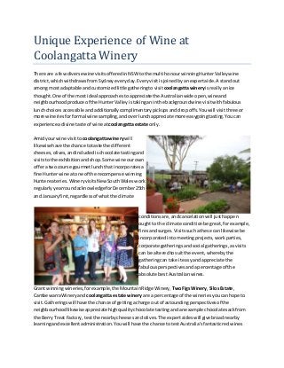 Unique Experience of Wine at
Coolangatta Winery
There are a fewdiverse winevisitsofferedinNSWtothe multi honourwinningHunterValleywine
district,whichwithdrawsfromSydneyeveryday.Everyvisitisjoinedbyanexpertaide.A standout
amongmost adaptable andcustomizedlittle gatheringto visitcoolangattawineryis reallyanice
thought.One of the most ideal approachestoappreciate the Australianwide open,wineand
neighbourhoodproduce of the HunterValleyistakinganinthe backgroundwine visitwithfabulous
lunchchoicesaccessible andadditionallycomplimentarypickupsanddropoffs.Youwill visitthree or
more wineriesforformal wine sampling,andoverlunchappreciate more easygoingtasting.Youcan
experience adivine taste of wine at coolangatta estate only.
Amidyourwine visittocoolangatta winerywill
likewise have the chance totaste the different
cheeses,olives,andincludedischocolate tastingand
visitstothe exhibitionandshop.Some wine ourown
offera twocourse gourmetlunchthat incorporatesa
fine Hunterwine atone of the recompense winning
Huntereateries.WineryvisitsNewSouthWaleswork
regularlyyearroundacknowledgeforDecember25th
and Januaryfirst,regardlessof whatthe climate
conditionsare,andcancelationwill justhappen
oughtto the climate conditionbe great,forexample,
firesandsurges.Visitssuchathese can likewise be
incorporatedintomeetingprojects,workparties,
corporate gatheringsandsocial gatherings,asvisits
can be alteredtosuitthe event,wherebythe
gatheringcan take iteasyand appreciate the
fabulousperspectivesandapercentage of the
absolute bestAustralianwines.
Grant winningwineries,forexample,the MountainRidge Winery, TwoFigsWinery,SilosEstate,
CambewarraWineryand coolangatta estate wineryare a percentage of the wineriesyoucanhope to
visit.Gatheringswillhave the chance of gettingacharge out of astoundingperspectivesof the
neighbourhoodlikewiseappreciatehighqualitychocolate tastingandanexample chocolatesackfrom
the Berry Treat Factory,testthe nearbycheesesandolives.The expertaideswill give broadnearby
learningandexcellentadministration.Youwill have the chance totestAustralia'sfantasticredwines
 