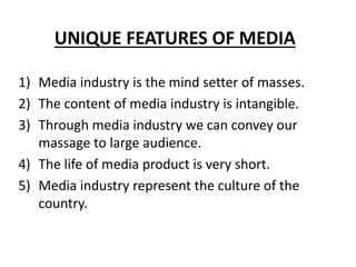 UNIQUE FEATURES OF MEDIA
1) Media industry is the mind setter of masses.
2) The content of media industry is intangible.
3) Through media industry we can convey our
massage to large audience.
4) The life of media product is very short.
5) Media industry represent the culture of the
country.
 
