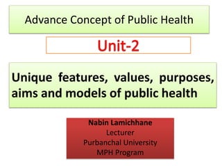 Unique features, values, purposes,
aims and models of public health
Nabin Lamichhane
Lecturer
Purbanchal University
MPH Program
Advance Concept of Public Health
 