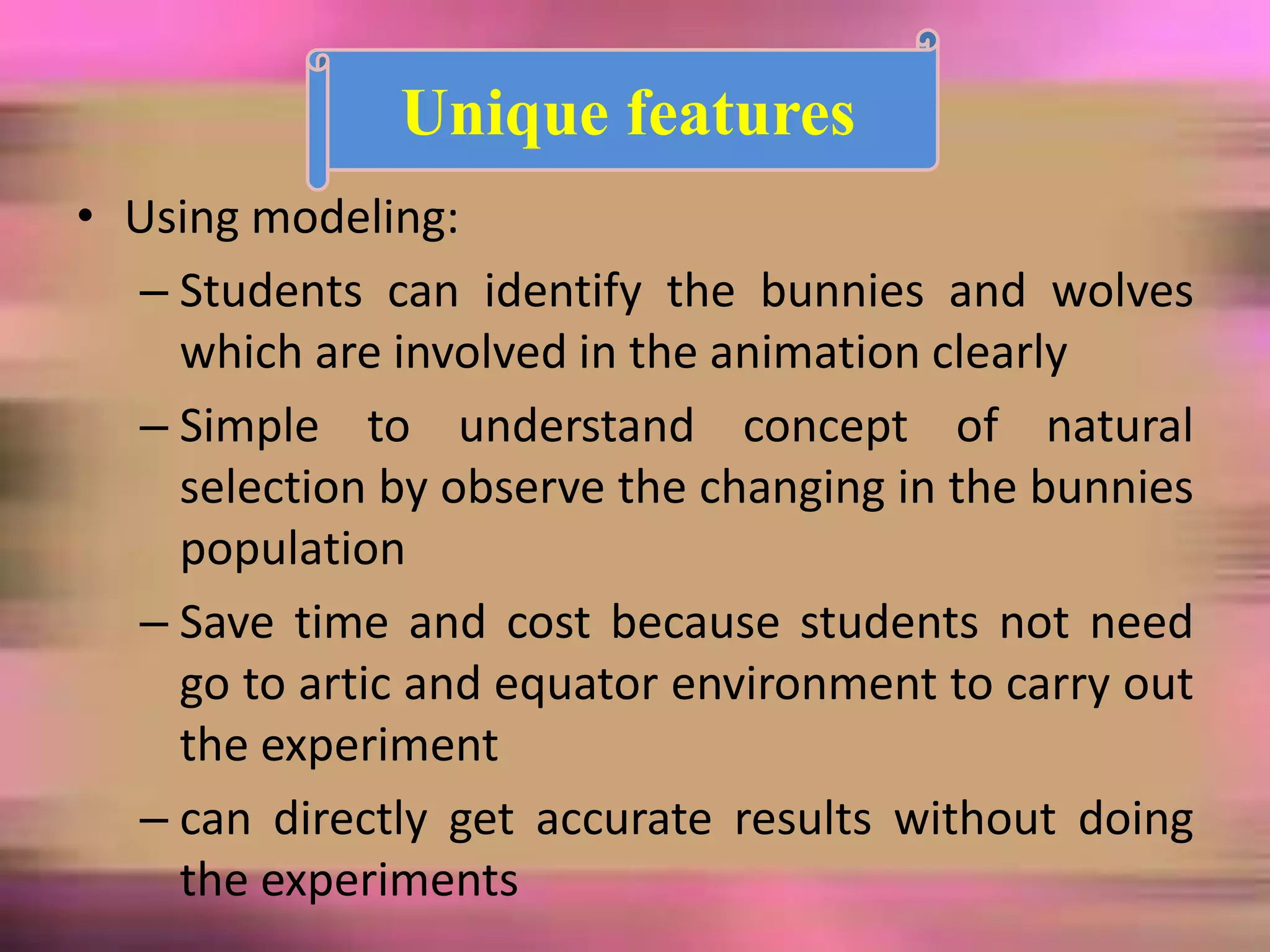 • Using modeling:
– Students can identify the bunnies and wolves
which are involved in the animation clearly
– Simple to understand concept of natural
selection by observe the changing in the bunnies
population
– Save time and cost because students not need
go to artic and equator environment to carry out
the experiment
– can directly get accurate results without doing
the experiments
Unique features