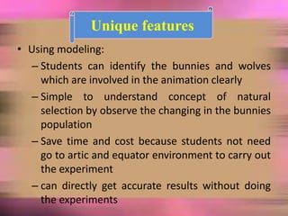 • Using modeling:
– Students can identify the bunnies and wolves
which are involved in the animation clearly
– Simple to understand concept of natural
selection by observe the changing in the bunnies
population
– Save time and cost because students not need
go to artic and equator environment to carry out
the experiment
– can directly get accurate results without doing
the experiments
Unique features
 