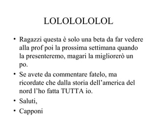 LOLOLOLOLOL
• Ragazzi questa è solo una beta da far vedere
alla prof poi la prossima settimana quando
la presenteremo, magari la migliorerò un
po.
• Se avete da commentare fatelo, ma
ricordate che dalla storia dell’america del
nord l’ho fatta TUTTA io.
• Saluti,
• Capponi
 