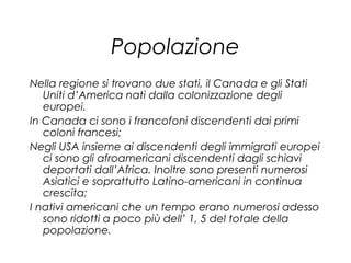 Popolazione
Nella regione si trovano due stati, il Canada e gli Stati
Uniti d’America nati dalla colonizzazione degli
europei.
In Canada ci sono i francofoni discendenti dai primi
coloni francesi;
Negli USA insieme ai discendenti degli immigrati europei
ci sono gli afroamericani discendenti dagli schiavi
deportati dall’Africa. Inoltre sono presenti numerosi
Asiatici e soprattutto Latino-americani in continua
crescita;
I nativi americani che un tempo erano numerosi adesso
sono ridotti a poco più dell’ 1, 5 del totale della
popolazione.
 