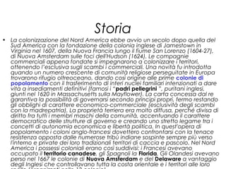 Storia
• La colonizzazione del Nord America ebbe avvio un secolo dopo quella del
Sud America con la fondazione della colonia inglese di Jamestown in
Virginia nel 1607, della Nuova Francia lungo il fiume San Lorenzo (1604-27),
di Nuova Amsterdam sulle foci dell'Hudson (1624). Le compagnie
commerciali appena fondate si impegnarono a colonizzare i territori,
ottenendo l’esclusiva sugli scambi i commerciali. Una novità fu introdotta
quando un numero crescente di comunità religiose perseguitate in Europa
trovarono rifugio oltreoceano, dando così origine alle prime colonie di
popolamento con il trasferimento di interi nuclei familiari intenzionati a dare
vita a insediamenti definitivi (famosi i “padri pellegrini ”, puritani inglesi,
giunti nel 1620 in Massachusetts sulla Mayflower). La carta concessa dal re
garantiva la possibilità di governarsi secondo principi propri, fermo restando
gli obblighi di carattere economico-commerciale (esclusività degli scambi
con la madrepatria). La proprietà terriera era molto diffusa, perché divisa di
diritto fra tutti i membri maschi della comunità, accentuando il carattere
democratico delle strutture di governo e creando uno stretto legame tra i
concetti di autonomia economica e libertà politica. In quest'opera di
popolamento i coloni anglo-francesi dovettero confrontarsi con la tenace
resistenza opposta dalle numerose tribù indiane sospinte sempre più verso
l'interno e private dei loro tradizionali territori di caccia e pascolo. Nel Nord
America i possessi coloniali erano così suddivisi: i Francesi avevano
occupato il territorio canadese, gli Spagnoli la Florida. Gli Olandesi avevano
perso nel 1667 le colonie di Nuova Amsterdam e del Delaware a vantaggio
degli Inglesi che controllavano tutta la costa orientale e i territori alle loro
 