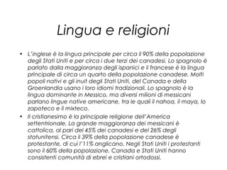 Lingua e religioni
• L’inglese è la lingua principale per circa il 90% della popolazione
degli Stati Uniti e per circa i due terzi dei canadesi. Lo spagnolo è
parlato dalla maggioranza degli ispanici e il francese è la lingua
principale di circa un quarto della popolazione canadese. Molti
popoli nativi e gli inuit degli Stati Uniti, del Canada e della
Groenlandia usano i loro idiomi tradizionali. Lo spagnolo è la
lingua dominante in Messico, ma diversi milioni di messicani
parlano lingue native americane, tra le quali il nahoa, il maya, lo
zapoteco e il mixteco.
• Il cristianesimo è la principale religione dell’America
settentrionale. La grande maggioranza dei messicani è
cattolica, al pari del 45% dei canadesi e del 26% degli
statunitensi. Circa il 39% della popolazione canadese è
protestante, di cui l’11% anglicano. Negli Stati Uniti i protestanti
sono il 60% della popolazione. Canada e Stati Uniti hanno
consistenti comunità di ebrei e cristiani ortodossi.
 