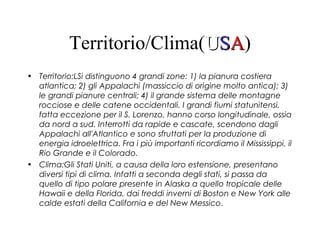 Territorio/Clima(UUSSAA)
• Territorio:LSi distinguono 4 grandi zone: 1) la pianura costiera
atlantica; 2) gli Appalachi (massiccio di origine molto antica); 3)
le grandi pianure centrali; 4) il grande sistema delle montagne
rocciose e delle catene occidentali. I grandi fiumi statunitensi,
fatta eccezione per il S. Lorenzo, hanno corso longitudinale, ossia
da nord a sud. Interrotti da rapide e cascate, scendono dagli
Appalachi all'Atlantico e sono sfruttati per la produzione di
energia idroelettrica. Fra i più importanti ricordiamo il Mississippi, il
Rio Grande e il Colorado.
• Clima:Gli Stati Uniti, a causa della loro estensione, presentano
diversi tipi di clima. Infatti a seconda degli stati, si passa da
quello di tipo polare presente in Alaska a quello tropicale delle
Hawaii e della Florida, dai freddi inverni di Boston e New York alle
calde estati della California e del New Messico.
 