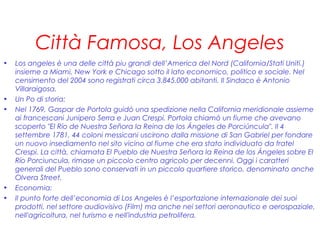 Città Famosa, Los Angeles
• Los angeles è una delle città piu grandi dell’America del Nord (California/Stati Uniti.)
insieme a Miami, New York e Chicago sotto il lato economico, politico e sociale. Nel
censimento del 2004 sono registrati circa 3.845.000 abitanti. Il Sindaco è Antonio
Villaraigosa.
• Un Po di storia:
• Nel 1769, Gaspar de Portola guidò una spedizione nella California meridionale assieme
ai francescani Junipero Serra e Juan Crespi. Portola chiamò un fiume che avevano
scoperto "El Río de Nuestra Señora la Reina de los Ángeles de Porciúncula". Il 4
settembre 1781, 44 coloni messicani uscirono dalla missione di San Gabriel per fondare
un nuovo insediamento nel sito vicino al fiume che era stato individuato da fratel
Crespi. La città, chiamata El Pueblo de Nuestra Señora la Reina de los Ángeles sobre El
Río Porciuncula, rimase un piccolo centro agricolo per decenni. Oggi i caratteri
generali del Pueblo sono conservati in un piccolo quartiere storico, denominato anche
Olvera Street.
• Economia:
• Il punto forte dell’economia di Los Angeles è l’esportazione internazionale dei suoi
prodotti, nel settore audiovisivo (Film) ma anche nei settori aeronautico e aerospaziale,
nell'agricoltura, nel turismo e nell'industria petrolifera.
 
