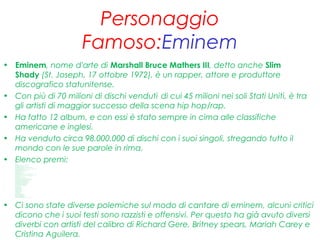 Personaggio
Famoso:Eminem
• Eminem, nome d'arte di Marshall Bruce Mathers III, detto anche Slim
Shady (St. Joseph, 17 ottobre 1972), è un rapper, attore e produttore
discografico statunitense.
• Con più di 70 milioni di dischi venduti,
di cui 45 milioni nei soli Stati Uniti, è tra
gli artisti di maggior successo della scena hip hop/rap.
• Ha fatto 12 album, e con essi è stato sempre in cima alle classifiche
americane e inglesi.
• Ha venduto circa 98.000.000 di dischi con i suoi singoli, stregando tutto il
mondo con le sue parole in rima.
• Elenco premi:• Oscar[113]
• 2003- M iglior canzone originale, "Lose Yourself"(dal film 8M ile)
• Grammy Awards[114]
• 2000- Best Rap SoloPerformance,M y Name I s (The Slim Shady LP)
• 2000- Best Rap Album, The Slim Shady LP
• 2001- Best Rap SoloPerformance,The Real Slim Shady (The M arshall M at hers LP)
• 2001- Best Rap Performance by aDuo or Group(con Dr. Dre), Forgot About Dre (2001)
• 2001- Best Rap Album, The Marshall M athers LP
• 2003- Best Short Form M usic Video, Wit hout M e, dall'album The Eminem Show (diret to daJoseph Kahn)
• 2003- Best Rap Album, The Eminem Show
• 2004- Best M ale RapSoloPerformance, Lose Yourself (8M ile O.S.T.)
• 2004- Best Rap Song, Lose Yourself (8 M ile O.S.T.)
• 2010- Best Rap Album, Relapse
• Nomine ai Grammy Aw ards
• 2006- Best Rap Song, M ockingbird (Encore)
• 2006- Best Rap Performance by aDuo or Group, Encore/Curt ains Dow n (con Dr. Dre & 50Cent , daEncore)
• 2006- Best Rap Album, Encore
• 2007- Best Rap/SungCollaborat ion, Smack That (con Akon), dall'album Konvict ed
• 2007- Best Rap/SungCollaborat ion, Shake That (con Nat e Dogg), dallaraccolta Curt ain Call: The Hit s
• M TV M ovie Aw ards
• 2002- M igliore performance maschile, 8M ile
• 2002- M igliore performance maschile esordient e, 8M ile
• M TV Video M usic Aw ards
• 1999- M iglior art ist aesordient e,M y Name Is (The Slim Shady LP)[115]
• 2000- M iglior videodell'anno, The Real Slim Shady (The Marshall Mat hers LP)[116]
• 2000- M iglior art ist amaschile, The Real Slim Shady (The M arshall M at hers LP)[116]
• 2000- M iglior videorap(con Dr. Dre), Forgot About Dre[116]
• 2002- M iglior videodell'anno, Wit hout M e (The Eminem Show )[117]
• 2002- M iglior art ist amaschile, Wit hout M e (The Eminem Show)[117]
• 2002- M iglior videorap, Without Me (The Eminem Show )[117]
• 2002- M igliore regia, Without Me (The Eminem Show )[117]
• 2003- M iglior videoda un film, Lose Yourself (8M ile O.S.T.)[117]
• 2009- M iglior videohip-hop, We M ade You (Relapse)
• 2010- M iglior videomaschile, Not Afraid(Recovery)
• 2010- M iglior videohip-hop, Not Afraid (Recovery)
• M TV Europe M usic Aw ards
• 1999- M iglior art ist ahiphop
• 2000- M iglior art ist ahiphop
• 2000- M iglior album, The M arshall M at hers LP
• 2001- M iglior art ist ahiphop
• 2002- M iglior art ist amaschile
• 2002- M iglior art ist ahiphop
• 2002- M iglior album, The Eminem Show
• 2003- M iglior art ist ahiphop
• 2009- M iglior art ist amaschile
• 2010- M iglior art ist ahiphop
• American M usic Aw ards
• 2003- M iglior art ist arapmaschile
• 2003- M iglior album pop/rock, The Eminem Show
• 2003- M iglior art ist ahiphop/R&B maschile
• 2003- M iglior album hip hop/R&B,The Eminem Show
• 2005- M iglior art ist ahiphop/R&B maschile
• 2006- M iglior art ist ahip-hop/R&B maschile
• 2005: inserit oal 9º post o nella list aI più grandi MC di t ut ti i t empi da MTV[118]
• Ci sono state diverse polemiche sul modo di cantare di eminem, alcuni critici
dicono che i suoi testi sono razzisti e offensivi. Per questo ha già avuto diversi
diverbi con artisti del calibro di Richard Gere, Britney spears, Mariah Carey e
Cristina Aguilera.
 