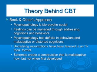 The Basic CBT ModelThe Basic CBT Model
 Beck & Other’s ApproachBeck & Other’s Approach

Psychopathology is bio-psycho-socialPsychopathology is bio-psycho-social

Feelings can be managed through addressingFeelings can be managed through addressing
cognitions and behaviorscognitions and behaviors

Psychopathology has deficits in behaviors andPsychopathology has deficits in behaviors and
maladaptive or distorted cognitionsmaladaptive or distorted cognitions

Underlying assumptions have been learned in an “if-Underlying assumptions have been learned in an “if-
then” formatthen” format

Schemas create a construction that is maladaptiveSchemas create a construction that is maladaptive
now, but not when first developednow, but not when first developed
Theory Behind CBTTheory Behind CBT
 