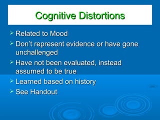 Cognitive DistortionsCognitive Distortions
 Related to MoodRelated to Mood
 Don’t represent evidence or have goneDon’t represent evidence or have gone
unchallengedunchallenged
 Have not been evaluated, insteadHave not been evaluated, instead
assumed to be trueassumed to be true
 Learned based on historyLearned based on history
 See HandoutSee Handout
 