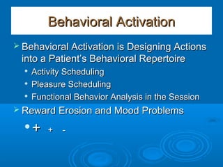 Behavioral ActivationBehavioral Activation
 Behavioral Activation is Designing ActionsBehavioral Activation is Designing Actions
into a Patient’s Behavioral Repertoireinto a Patient’s Behavioral Repertoire

Activity SchedulingActivity Scheduling

Pleasure SchedulingPleasure Scheduling

Functional Behavior Analysis in the SessionFunctional Behavior Analysis in the Session
 Reward Erosion and Mood ProblemsReward Erosion and Mood Problems

++ + -+ -
 