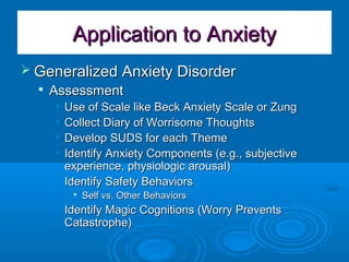 Application to AnxietyApplication to Anxiety
 Generalized Anxiety DisorderGeneralized Anxiety Disorder

AssessmentAssessment
• Use of Scale like Beck Anxiety Scale or ZungUse of Scale like Beck Anxiety Scale or Zung
• Collect Diary of Worrisome ThoughtsCollect Diary of Worrisome Thoughts
• Develop SUDS for each ThemeDevelop SUDS for each Theme
• Identify Anxiety Components (e.g., subjectiveIdentify Anxiety Components (e.g., subjective
experience, physiologic arousal)experience, physiologic arousal)
• Identify Safety BehaviorsIdentify Safety Behaviors

Self vs. Other BehaviorsSelf vs. Other Behaviors
• Identify Magic Cognitions (Worry PreventsIdentify Magic Cognitions (Worry Prevents
Catastrophe)Catastrophe)
 
