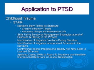 Application to PTSDApplication to PTSD
Childhood TraumaChildhood Trauma

STAIRSTAIR
• Narrative Story Telling as ExposureNarrative Story Telling as Exposure

Creation of Memory TargetsCreation of Memory Targets

Assurance of Hope and Betterment of LifeAssurance of Hope and Betterment of Life
• Skills Using Emotional Management Strategies at end ofSkills Using Emotional Management Strategies at end of
Exposure & Staying in the PresentExposure & Staying in the Present
• Identification of Negative Emotions During NarrativeIdentification of Negative Emotions During Narrative
• Identification of Negative Interpersonal Schemas in theIdentification of Negative Interpersonal Schemas in the
NarrativeNarrative
• Contrasting Present Interpersonal Reality and New Skills toContrasting Present Interpersonal Reality and New Skills to
Learned SchemasLearned Schemas
• Applying Coping Skills to Real-Life Situations and HealthierApplying Coping Skills to Real-Life Situations and Healthier
Interpersonal Behaviors in Present RelationshipInterpersonal Behaviors in Present Relationship
 