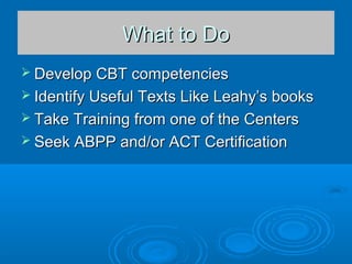 What to DoWhat to Do
 Develop CBT competenciesDevelop CBT competencies
 Identify Useful Texts Like Leahy’s booksIdentify Useful Texts Like Leahy’s books
 Take Training from one of the CentersTake Training from one of the Centers
 Seek ABPP and/or ACT CertificationSeek ABPP and/or ACT Certification
 