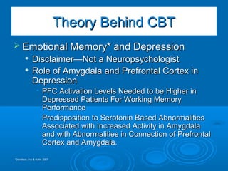  Emotional Memory* and DepressionEmotional Memory* and Depression

Disclaimer—Not a NeuropsychologistDisclaimer—Not a Neuropsychologist

Role of Amygdala and Prefrontal Cortex inRole of Amygdala and Prefrontal Cortex in
DepressionDepression
• PFC Activation Levels Needed to be Higher inPFC Activation Levels Needed to be Higher in
Depressed Patients For Working MemoryDepressed Patients For Working Memory
PerformancePerformance
• Predisposition to Serotonin Based AbnormalitiesPredisposition to Serotonin Based Abnormalities
Associated with Increased Activity in AmygdalaAssociated with Increased Activity in Amygdala
and with Abnormalities in Connection of Prefrontaland with Abnormalities in Connection of Prefrontal
Cortex and Amygdala.Cortex and Amygdala.
Theory Behind CBTTheory Behind CBT
*Davidson, Fox & Kalin, 2007
 