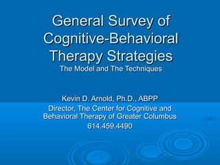 General Survey ofGeneral Survey of
Cognitive-BehavioralCognitive-Behavioral
Therapy StrategiesTherapy Strategies
The Model and The TechniquesThe Model and The Techniques
Kevin D. Arnold, Ph.D., ABPPKevin D. Arnold, Ph.D., ABPP
Director, The Center for Cognitive andDirector, The Center for Cognitive and
Behavioral Therapy of Greater ColumbusBehavioral Therapy of Greater Columbus
614.459.4490614.459.4490
 
