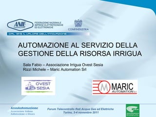 Forum Telecontrollo Reti Acqua Gas ed Elettriche
Torino, 3-4 novembre 2011
AUTOMAZIONE AL SERVIZIO DELLA
GESTIONE DELLA RISORSA IRRIGUA
Sala Fabio – Associazione Irrigua Ovest Sesia
Rizzi Michele – Maric Automation Srl
 