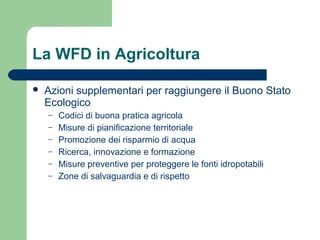 La WFD in Agricoltura
 Azioni supplementari per raggiungere il Buono Stato
Ecologico
– Codici di buona pratica agricola
– Misure di pianificazione territoriale
– Promozione dei risparmio di acqua
– Ricerca, innovazione e formazione
– Misure preventive per proteggere le fonti idropotabili
– Zone di salvaguardia e di rispetto
 