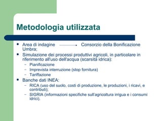 Metodologia utilizzata
 Area di indagine Consorzio della Bonificazione
Umbra;
 Simulazione dei processi produttivi agricoli, in particolare in
riferimento all'uso dell'acqua (scarsità idrica):
– Pianificazione
– Imprevista interruzione (stop fornitura)
– Tariffazione
 Banche dati INEA:
– RICA (uso del suolo, costi di produzione, le produzioni, i ricavi, e
contributi);
– SIGRIA (informazioni specifiche sull’agricoltura irrigua e i consumi
idrici).
 