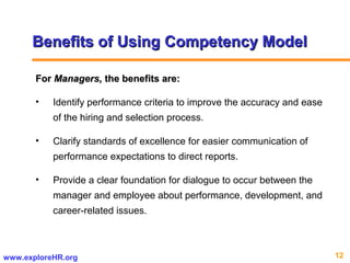 12www.exploreHR.org
Benefits of Using Competency ModelBenefits of Using Competency Model
ForFor Managers,Managers, the benefits are:the benefits are:
• Identify performance criteria to improve the accuracy and ease
of the hiring and selection process.
• Clarify standards of excellence for easier communication of
performance expectations to direct reports.
• Provide a clear foundation for dialogue to occur between the
manager and employee about performance, development, and
career-related issues.
 