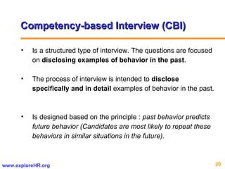 20www.exploreHR.org
Competency-based Interview (CBI)Competency-based Interview (CBI)
• Is a structured type of interview. The questions are focused
on disclosing examples of behavior in the past.
• The process of interview is intended to disclose
specifically and in detail examples of behavior in the past.
• Is designed based on the principle : past behavior predicts
future behavior (Candidates are most likely to repeat these
behaviors in similar situations in the future).
 