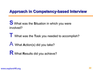 22www.exploreHR.org
Approach in Competency-based InterviewApproach in Competency-based Interview
S What was the Situation in which you were
involved?
T What was the Task you needed to accomplish?
A What Action(s) did you take?
R What Results did you achieve?
 