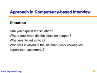 23www.exploreHR.org
SituationSituation
Can you explain the situation?
Where and when did the situation happen?
What events led up to it?
Who was involved in the situation (work colleagues,
supervisor, customers)?
Approach in Competency-based InterviewApproach in Competency-based Interview
 