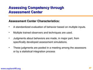 47www.exploreHR.org
Assessing Competency throughAssessing Competency through
Assessment CenterAssessment Center
Assessment Center Characteristics:Assessment Center Characteristics:
• A standardized evaluation of behavior based on multiple inputs.
• Multiple trained observers and techniques are used.
• Judgments about behaviors are made, in major part, from
specifically developed assessment simulations.
• These judgments are pooled in a meeting among the assessors
or by a statistical integration process
 