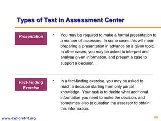 49www.exploreHR.org
• In a fact-finding exercise, you may be asked to
reach a decision starting from only partial
knowledge. Your task is to decide what additional
information you need to make the decision, and
sometimes also to question the assessor to obtain
this information.
Fact-Finding
Exercise
Types of Test in Assessment CenterTypes of Test in Assessment Center
• You may be required to make a formal presentation to
a number of assessors. In some cases this will mean
preparing a presentation in advance on a given topic.
In other cases, you may be asked to interpret and
analyse given information, and present a case to
support a decision.
Presentation
 