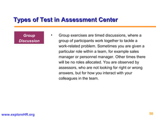 50www.exploreHR.org
Types of Test in Assessment CenterTypes of Test in Assessment Center
• Group exercises are timed discussions, where a
group of participants work together to tackle a
work-related problem. Sometimes you are given a
particular role within a team, for example sales
manager or personnel manager. Other times there
will be no roles allocated. You are observed by
assessors, who are not looking for right or wrong
answers, but for how you interact with your
colleagues in the team.
Group
Discussion
 