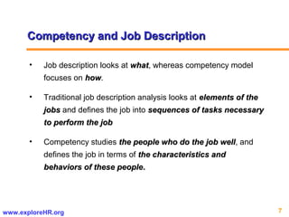7www.exploreHR.org
Competency and Job DescriptionCompetency and Job Description
• Job description looks at whatwhat, whereas competency model
focuses on howhow.
• Traditional job description analysis looks at elements of theelements of the
jobsjobs and defines the job into sequences of tasks necessarysequences of tasks necessary
to perform the jobto perform the job
• Competency studies the people who do the job wellthe people who do the job well, and
defines the job in terms of the characteristics andthe characteristics and
behaviors of these peoplebehaviors of these people..
 