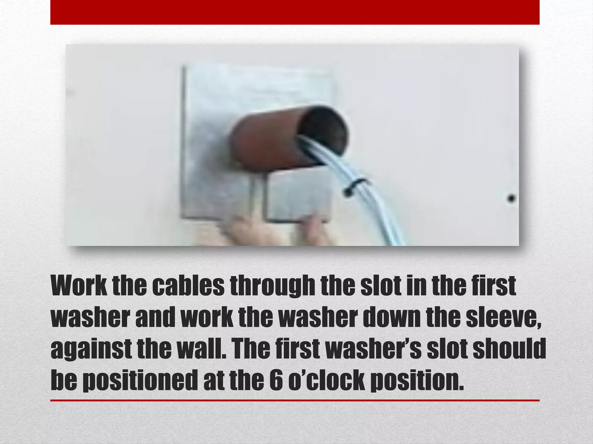 Work the cables through the slot in the first
washer and work the washer down the sleeve,
against the wall. The first washer’s slot should
be positioned at the 6 o’clock position.
 