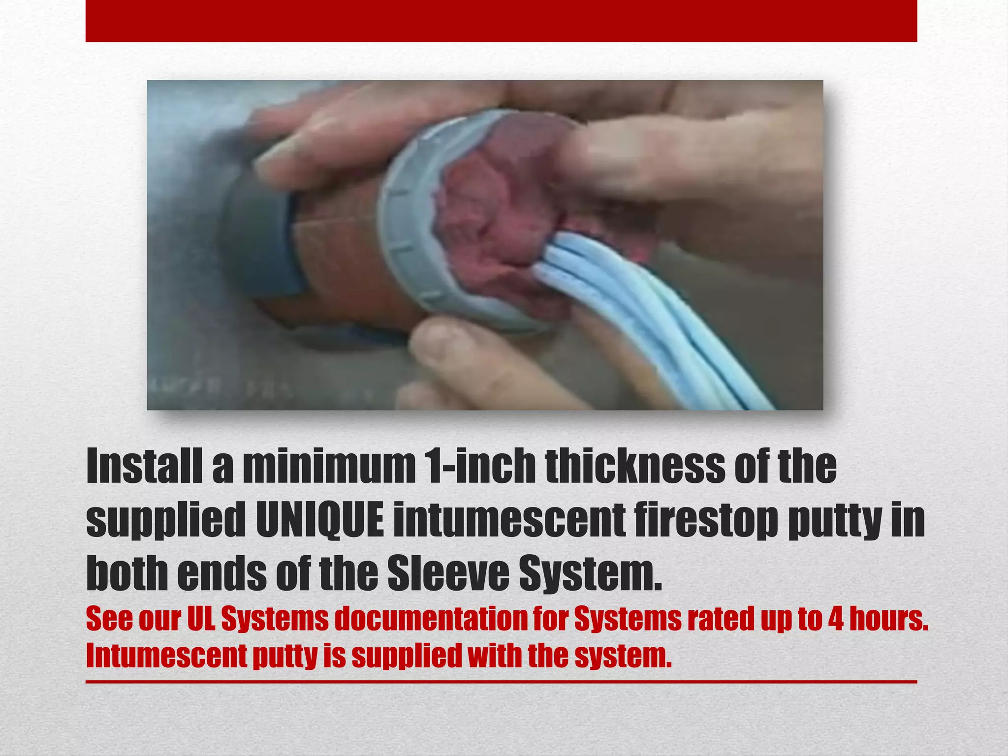 Install a minimum 1-inch thickness of the
supplied UNIQUE intumescent firestop putty in
both ends of the Sleeve System.
See our UL Systems documentationfor Systems rated up to 4 hours.
Intumescent putty is supplied with the system.
 