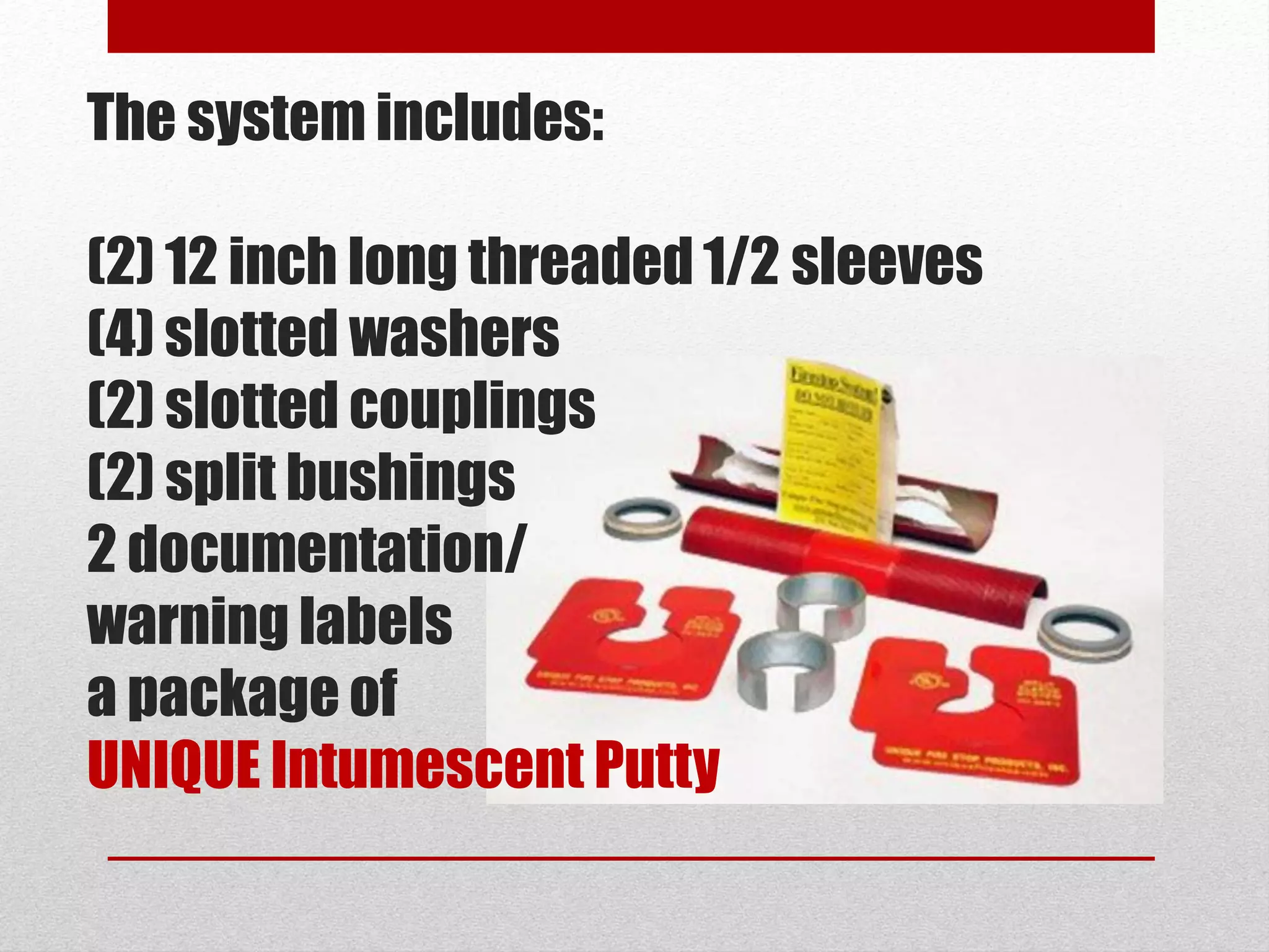 The system includes:
(2) 12 inch long threaded 1/2 sleeves
(4) slotted washers
(2) slotted couplings
(2) split bushings
2 documentation/
warning labels
a package of
UNIQUE Intumescent Putty
 