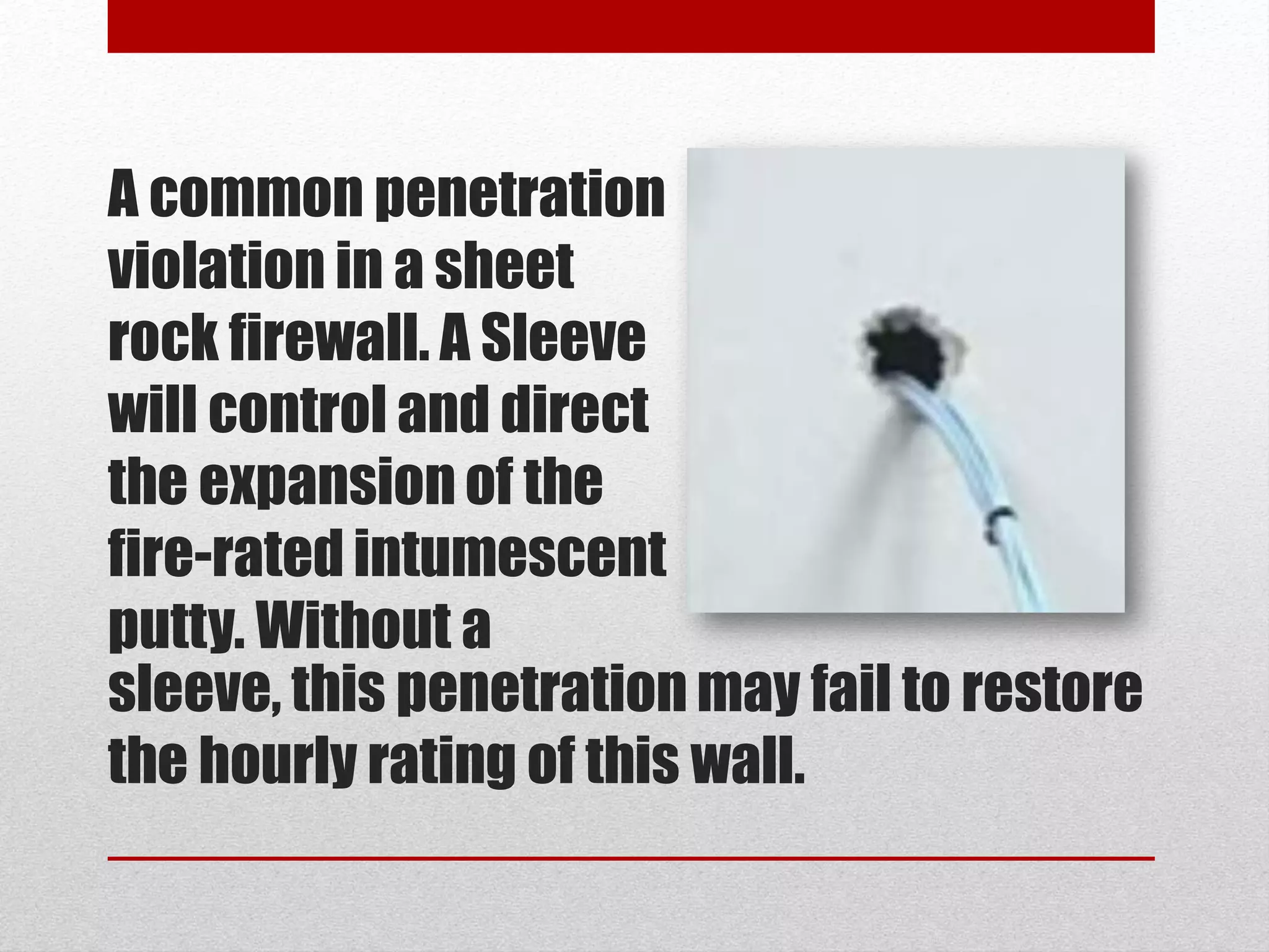 A common penetration
violation in a sheet
rock firewall. A Sleeve
will control and direct
the expansion of the
fire-rated intumescent
putty. Without a
sleeve, this penetration may fail to restore
the hourly rating of this wall.
 