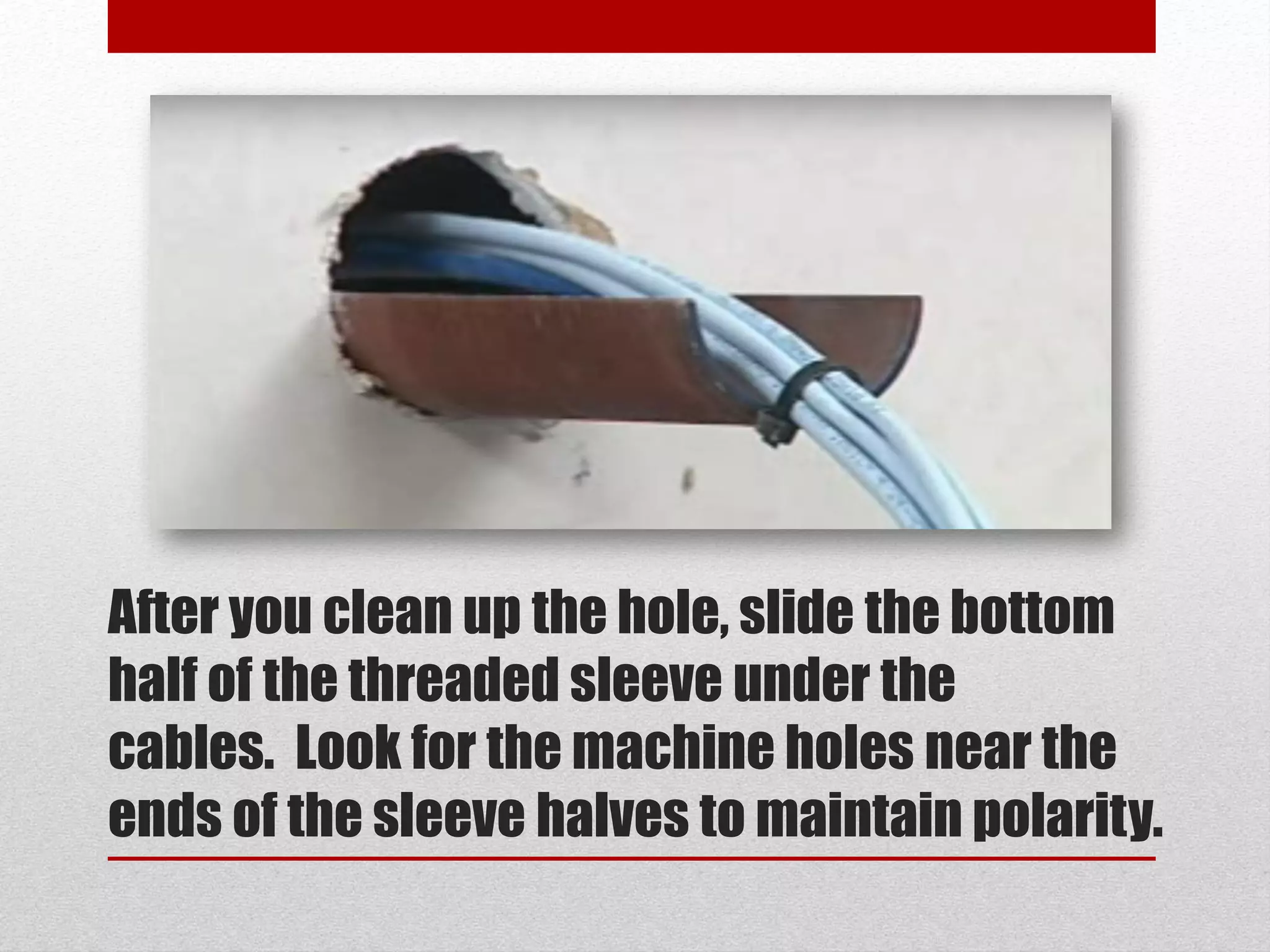 After you clean up the hole, slide the bottom
half of the threaded sleeve under the
cables. Look for the machine holes near the
ends of the sleeve halves to maintain polarity.
 