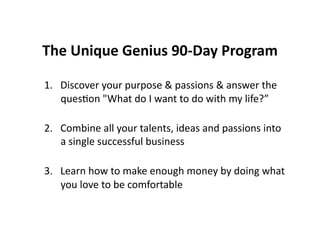 The Unique Genius 90-Day Program Discover your purpose & passions & answer the question "What do I want to do with my life?” Combine all your talents, ideas and passions into a single successful business Learn how to make enough money by doing what you love to be comfortable 