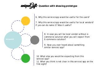 6. Why this service/app would be useful for the users?
7. Why this service/app would be useful for local vendors?
If yes can do name it? Was it useful?
10. What else you would be expecting from this
service/app?
11. What you think is not clear in this service/app on the
first sight?
8. In case you will be local vendor without e-
commerce solution what you will expect from
E-commerce solution?
9. Have you ever heard about something
similar service/app?
UniqueGift
uniqueGift: Question with showing prototype
 
